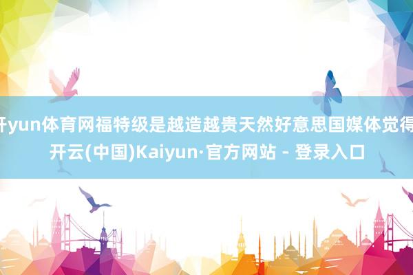 开yun体育网福特级是越造越贵天然好意思国媒体觉得-开云(中国)Kaiyun·官方网站 - 登录入口