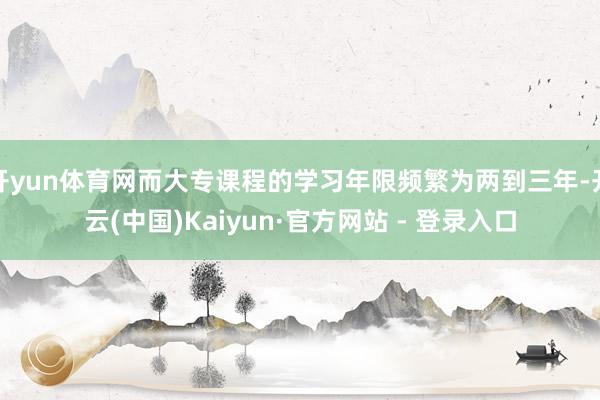 开yun体育网而大专课程的学习年限频繁为两到三年-开云(中国)Kaiyun·官方网站 - 登录入口