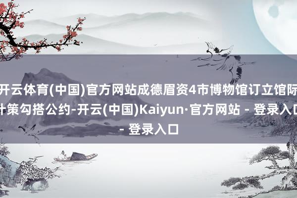 开云体育(中国)官方网站成德眉资4市博物馆订立馆际计策勾搭公约-开云(中国)Kaiyun·官方网站 - 登录入口