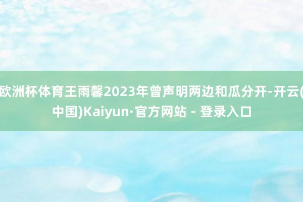 欧洲杯体育王雨馨2023年曾声明两边和瓜分开-开云(中国)Kaiyun·官方网站 - 登录入口