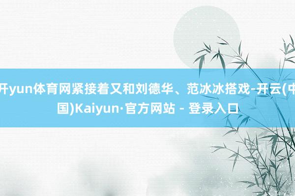 开yun体育网紧接着又和刘德华、范冰冰搭戏-开云(中国)Kaiyun·官方网站 - 登录入口