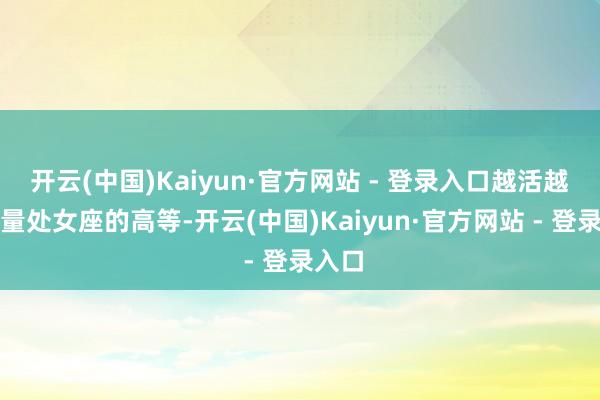 开云(中国)Kaiyun·官方网站 - 登录入口越活越有劲量处女座的高等-开云(中国)Kaiyun·官方网站 - 登录入口