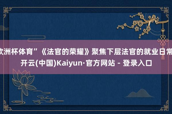 欧洲杯体育”《法官的荣耀》聚焦下层法官的就业日常-开云(中国)Kaiyun·官方网站 - 登录入口