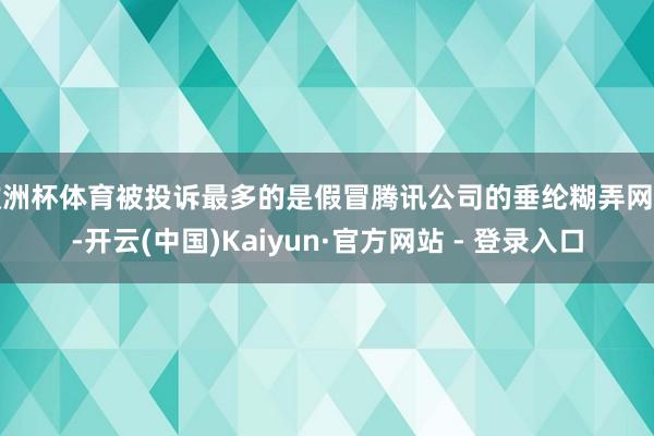 欧洲杯体育被投诉最多的是假冒腾讯公司的垂纶糊弄网站-开云(中国)Kaiyun·官方网站 - 登录入口