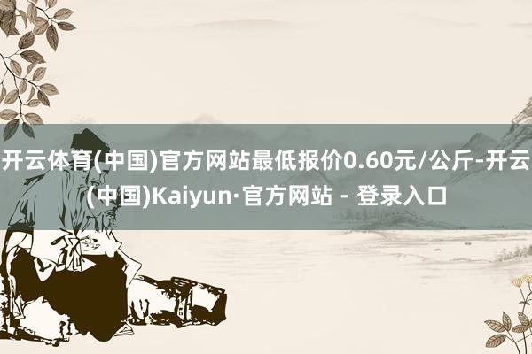 开云体育(中国)官方网站最低报价0.60元/公斤-开云(中国)Kaiyun·官方网站 - 登录入口