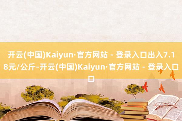 开云(中国)Kaiyun·官方网站 - 登录入口出入7.18元/公斤-开云(中国)Kaiyun·官方网站 - 登录入口