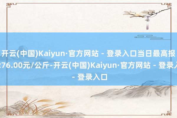 开云(中国)Kaiyun·官方网站 - 登录入口当日最高报价276.00元/公斤-开云(中国)Kaiyun·官方网站 - 登录入口