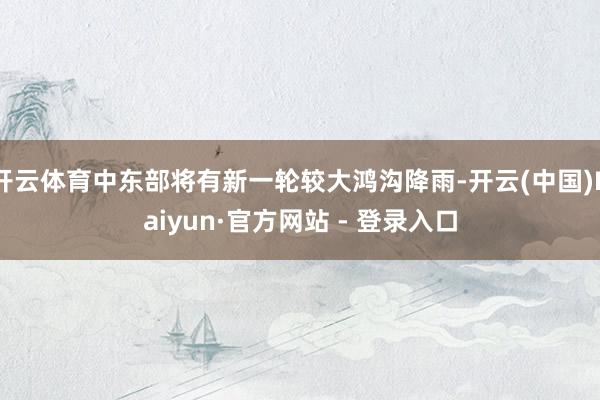 开云体育中东部将有新一轮较大鸿沟降雨-开云(中国)Kaiyun·官方网站 - 登录入口