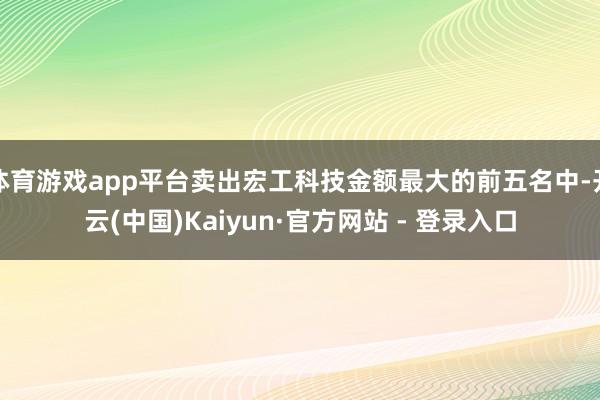 体育游戏app平台卖出宏工科技金额最大的前五名中-开云(中国)Kaiyun·官方网站 - 登录入口