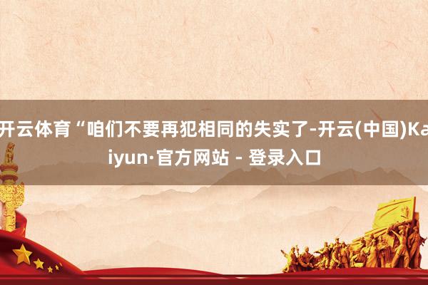 开云体育“咱们不要再犯相同的失实了-开云(中国)Kaiyun·官方网站 - 登录入口