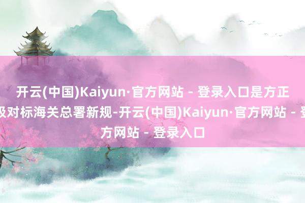 开云(中国)Kaiyun·官方网站 - 登录入口是方正集团积极对标海关总署新规-开云(中国)Kaiyun·官方网站 - 登录入口