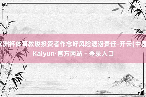 欧洲杯体育教唆投资者作念好风险退避责任-开云(中国)Kaiyun·官方网站 - 登录入口