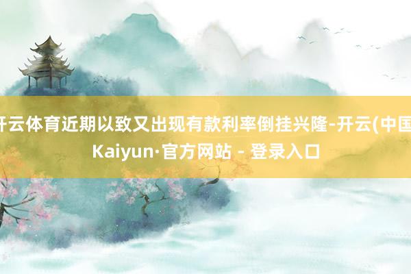 开云体育近期以致又出现有款利率倒挂兴隆-开云(中国)Kaiyun·官方网站 - 登录入口