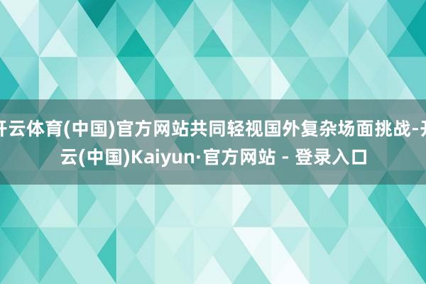 开云体育(中国)官方网站共同轻视国外复杂场面挑战-开云(中国)Kaiyun·官方网站 - 登录入口