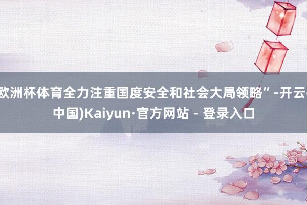 欧洲杯体育全力注重国度安全和社会大局领略”-开云(中国)Kaiyun·官方网站 - 登录入口