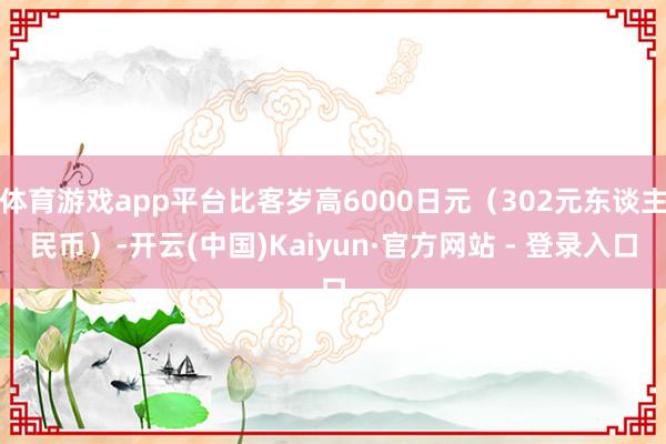 体育游戏app平台比客岁高6000日元（302元东谈主民币）-开云(中国)Kaiyun·官方网站 - 登录入口