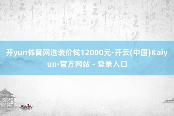 开yun体育网选装价钱12000元-开云(中国)Kaiyun·官方网站 - 登录入口