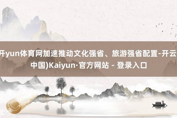 开yun体育网加速推动文化强省、旅游强省配置-开云(中国)Kaiyun·官方网站 - 登录入口