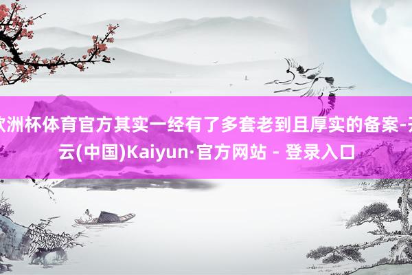欧洲杯体育官方其实一经有了多套老到且厚实的备案-开云(中国)Kaiyun·官方网站 - 登录入口