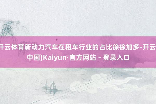 开云体育新动力汽车在租车行业的占比徐徐加多-开云(中国)Kaiyun·官方网站 - 登录入口