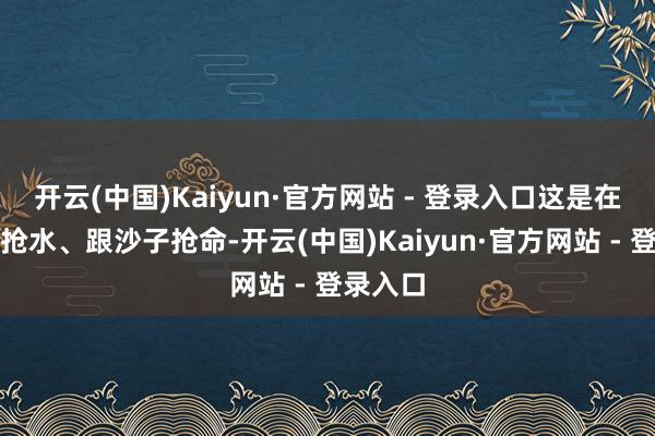 开云(中国)Kaiyun·官方网站 - 登录入口这是在跟挥发抢水、跟沙子抢命-开云(中国)Kaiyun·官方网站 - 登录入口