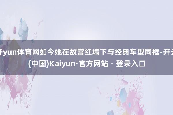 开yun体育网如今她在故宫红墙下与经典车型同框-开云(中国)Kaiyun·官方网站 - 登录入口
