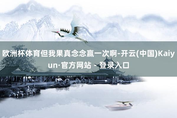 欧洲杯体育但我果真念念赢一次啊-开云(中国)Kaiyun·官方网站 - 登录入口