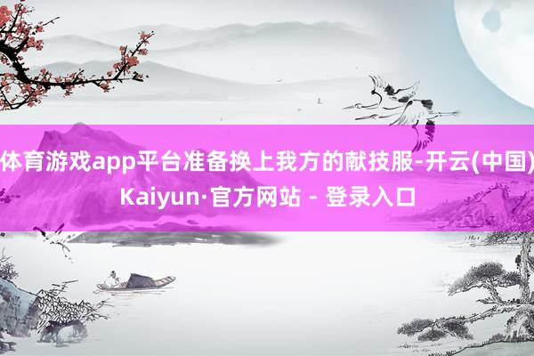 体育游戏app平台准备换上我方的献技服-开云(中国)Kaiyun·官方网站 - 登录入口