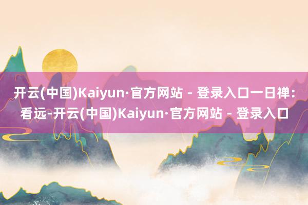 开云(中国)Kaiyun·官方网站 - 登录入口一日禅：看远-开云(中国)Kaiyun·官方网站 - 登录入口