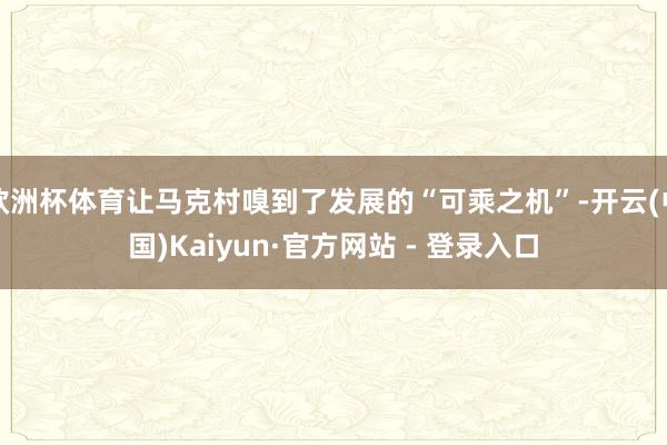 欧洲杯体育让马克村嗅到了发展的“可乘之机”-开云(中国)Kaiyun·官方网站 - 登录入口