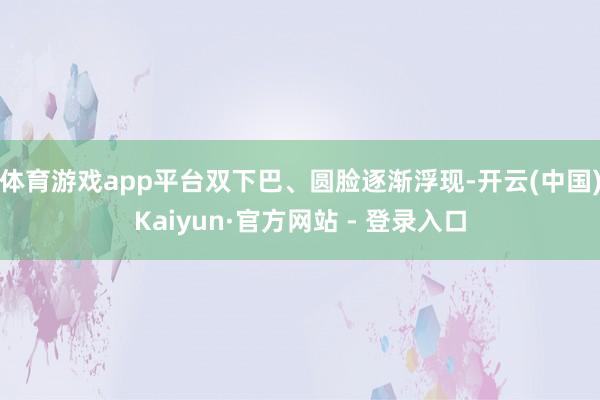 体育游戏app平台双下巴、圆脸逐渐浮现-开云(中国)Kaiyun·官方网站 - 登录入口