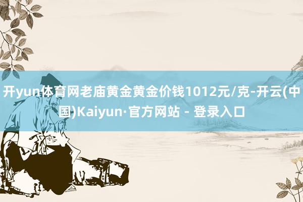 开yun体育网老庙黄金黄金价钱1012元/克-开云(中国)Kaiyun·官方网站 - 登录入口