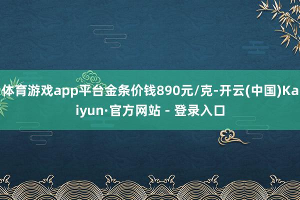 体育游戏app平台金条价钱890元/克-开云(中国)Kaiyun·官方网站 - 登录入口
