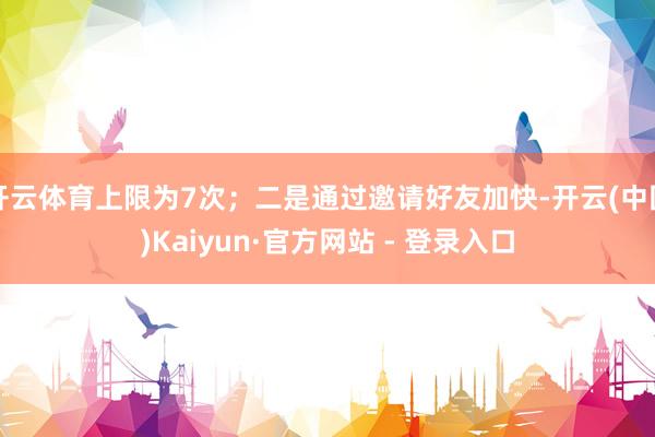 开云体育上限为7次；二是通过邀请好友加快-开云(中国)Kaiyun·官方网站 - 登录入口