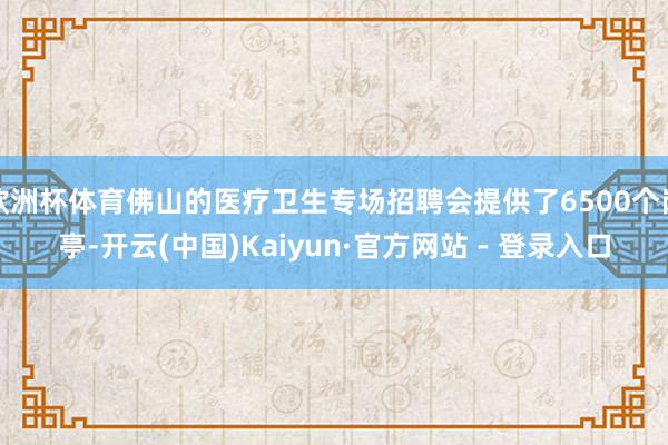 欧洲杯体育佛山的医疗卫生专场招聘会提供了6500个岗亭-开云(中国)Kaiyun·官方网站 - 登录入口