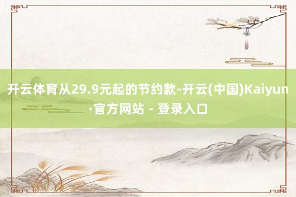 开云体育从29.9元起的节约款-开云(中国)Kaiyun·官方网站 - 登录入口