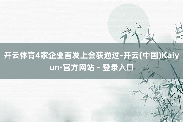 开云体育4家企业首发上会获通过-开云(中国)Kaiyun·官方网站 - 登录入口