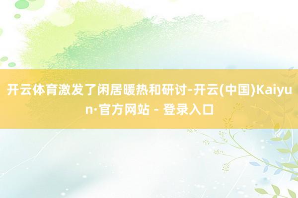开云体育激发了闲居暖热和研讨-开云(中国)Kaiyun·官方网站 - 登录入口