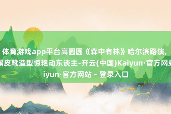 体育游戏app平台高圆圆《森中有林》哈尔滨路演, 红唇鬈流配黑皮靴造型惊艳动东谈主-开云(中国)Kaiyun·官方网站 - 登录入口
