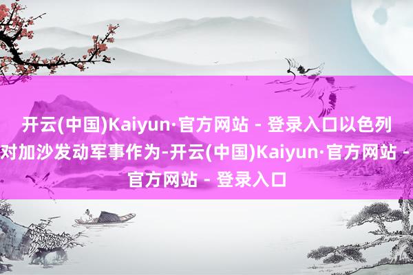 开云(中国)Kaiyun·官方网站 - 登录入口以色列不会再度对加沙发动军事作为-开云(中国)Kaiyun·官方网站 - 登录入口