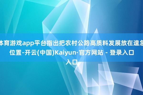体育游戏app平台指出把农村公路高质料发展放在遑急位置-开云(中国)Kaiyun·官方网站 - 登录入口