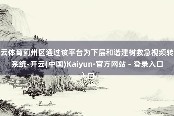 开云体育蓟州区通过该平台为下层和谐建树救急视频转机系统-开云(中国)Kaiyun·官方网站 - 登录入口