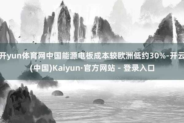 开yun体育网中国能源电板成本较欧洲低约30%-开云(中国)Kaiyun·官方网站 - 登录入口