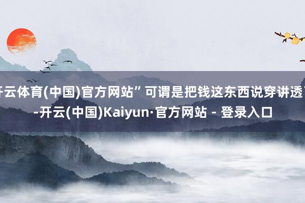 开云体育(中国)官方网站”可谓是把钱这东西说穿讲透了-开云(中国)Kaiyun·官方网站 - 登录入口