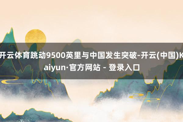 开云体育跳动9500英里与中国发生突破-开云(中国)Kaiyun·官方网站 - 登录入口