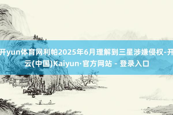 开yun体育网利帕2025年6月理解到三星涉嫌侵权-开云(中国)Kaiyun·官方网站 - 登录入口