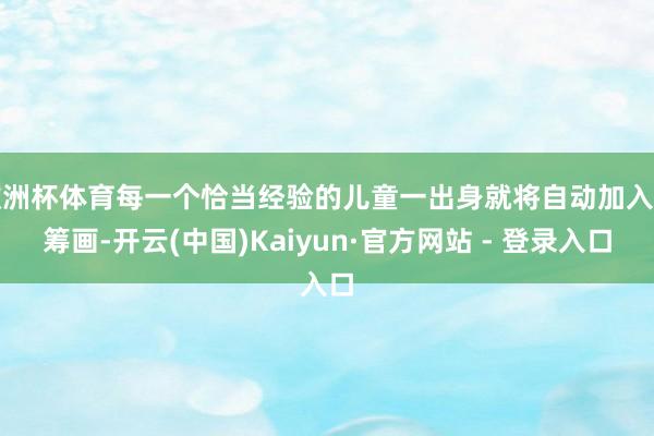 欧洲杯体育每一个恰当经验的儿童一出身就将自动加入该筹画-开云(中国)Kaiyun·官方网站 - 登录入口