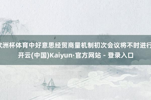 欧洲杯体育中好意思经贸商量机制初次会议将不时进行-开云(中国)Kaiyun·官方网站 - 登录入口
