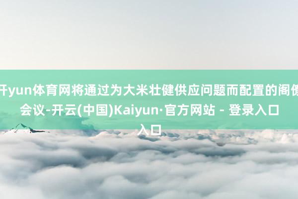 开yun体育网将通过为大米壮健供应问题而配置的阁僚会议-开云(中国)Kaiyun·官方网站 - 登录入口