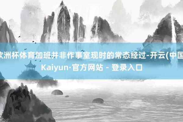 欧洲杯体育加班并非作事室现时的常态经过-开云(中国)Kaiyun·官方网站 - 登录入口